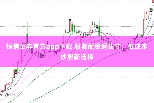 恒信证券官方app下载 股票配资返头寸：低成本炒股新选择