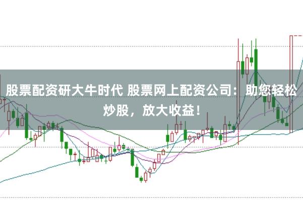 股票配资研大牛时代 股票网上配资公司：助您轻松炒股，放大收益！