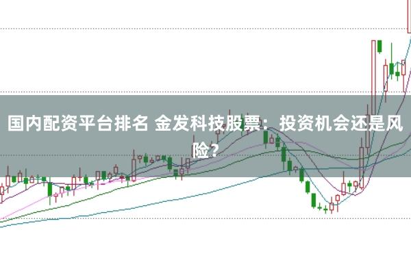 国内配资平台排名 金发科技股票：投资机会还是风险？