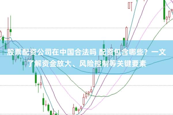 股票配资公司在中国合法吗 配资包含哪些？一文了解资金放大、风险控制等关键要素