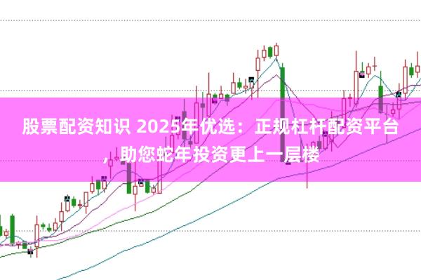 股票配资知识 2025年优选：正规杠杆配资平台，助您蛇年投资更上一层楼