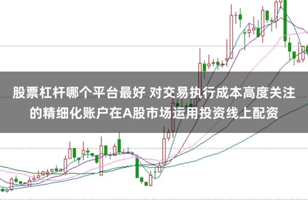 股票杠杆哪个平台最好 对交易执行成本高度关注的精细化账户在A股市场运用投资线上配资