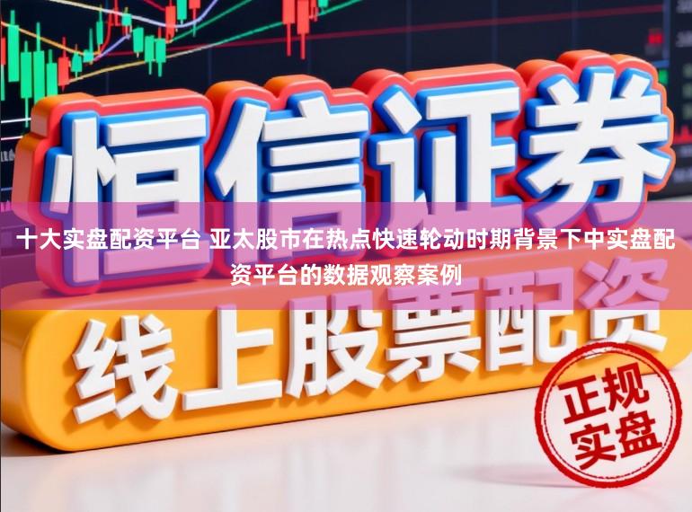 十大实盘配资平台 亚太股市在热点快速轮动时期背景下中实盘配资平台的数据观察案例